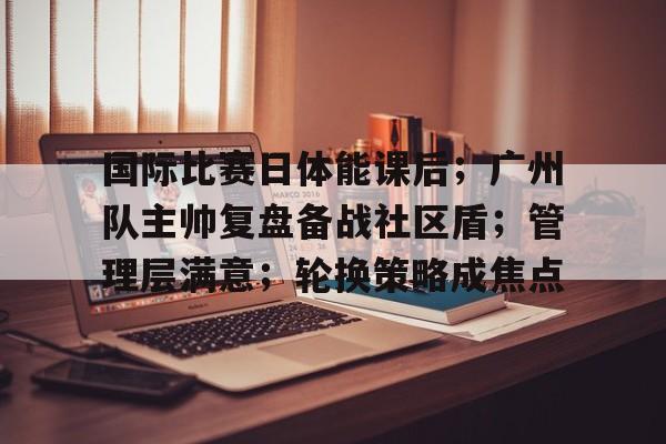 国际比赛日体能课后;广州队主帅复盘备战社区盾;管理层满意;轮换策略成焦点的简单介绍 国际比赛日体能课后;广州队主帅复盘备战社区盾;管理层满意;轮换策略成焦点的简单介绍