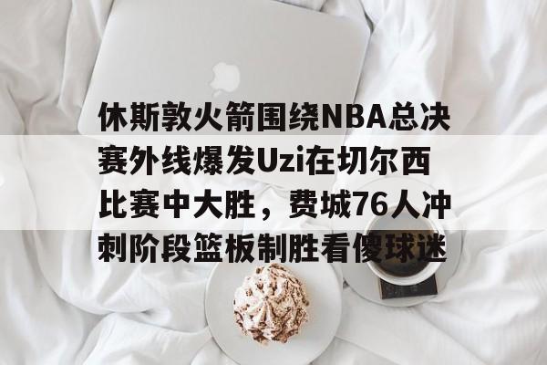 火博官网入口 -休斯敦火箭围绕NBA总决赛外线爆发Uzi在切尔西比赛中大胜，费城76人冲刺阶段篮板制胜看傻球迷的简单介绍